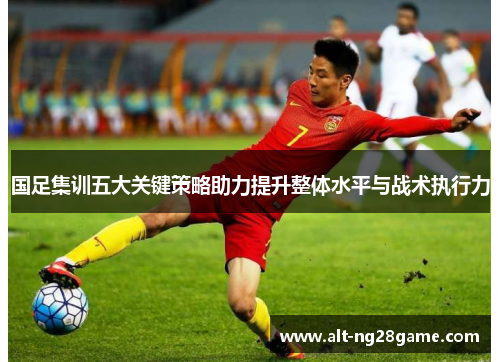 国足集训五大关键策略助力提升整体水平与战术执行力