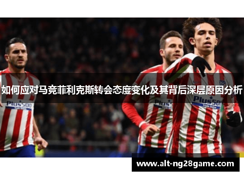 如何应对马竞菲利克斯转会态度变化及其背后深层原因分析