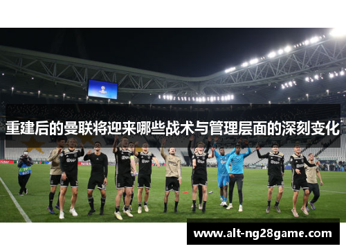 重建后的曼联将迎来哪些战术与管理层面的深刻变化