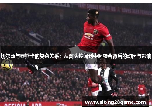 切尔西与奥斯卡的复杂关系:从离队传闻到中超转会背后的动因与影响 切尔西与奥斯卡的复杂关系:从离队传闻到中超转会背后的动因与影响