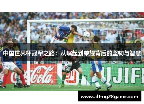 中国世界杯冠军之路:从崛起到荣耀背后的坚韧与智慧 中国世界杯冠军之路:从崛起到荣耀背后的坚韧与智慧
