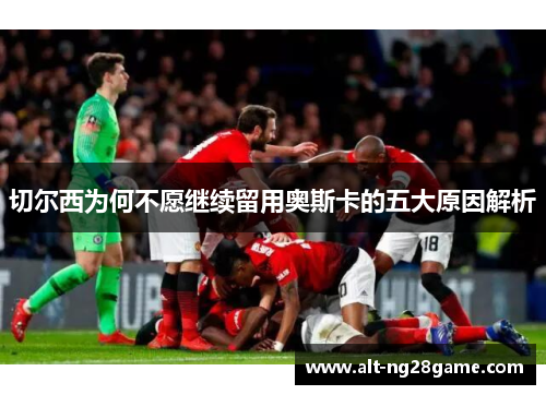 切尔西为何不愿继续留用奥斯卡的五大原因解析 切尔西为何不愿继续留用奥斯卡的五大原因解析
