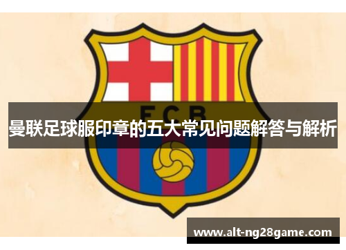 曼联足球服印章的五大常见问题解答与解析 曼联足球服印章的五大常见问题解答与解析