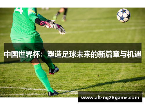 中国世界杯:塑造足球未来的新篇章与机遇 中国世界杯:塑造足球未来的新篇章与机遇