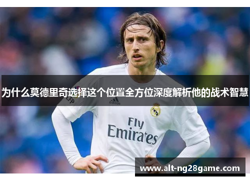 为什么莫德里奇选择这个位置全方位深度解析他的战术智慧 为什么莫德里奇选择这个位置全方位深度解析他的战术智慧
