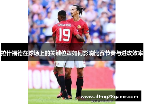 拉什福德在球场上的关键位置如何影响比赛节奏与进攻效率 拉什福德在球场上的关键位置如何影响比赛节奏与进攻效率