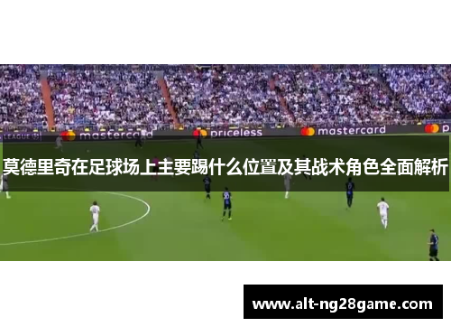 莫德里奇在足球场上主要踢什么位置及其战术角色全面解析 莫德里奇在足球场上主要踢什么位置及其战术角色全面解析