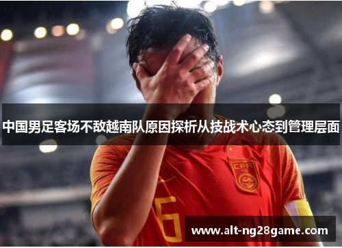 中国男足客场不敌越南队原因探析从技战术心态到管理层面 中国男足客场不敌越南队原因探析从技战术心态到管理层面