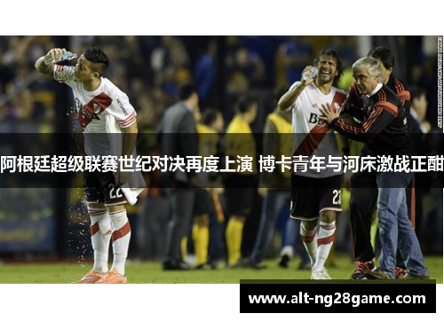 阿根廷超级联赛世纪对决再度上演 博卡青年与河床激战正酣 阿根廷超级联赛世纪对决再度上演 博卡青年与河床激战正酣