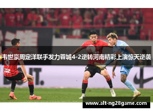 韦世豪周定洋联手发力蓉城4-2逆转河南精彩上演惊天逆袭 韦世豪周定洋联手发力蓉城4-2逆转河南精彩上演惊天逆袭
