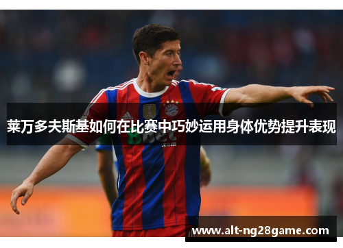 莱万多夫斯基如何在比赛中巧妙运用身体优势提升表现 莱万多夫斯基如何在比赛中巧妙运用身体优势提升表现