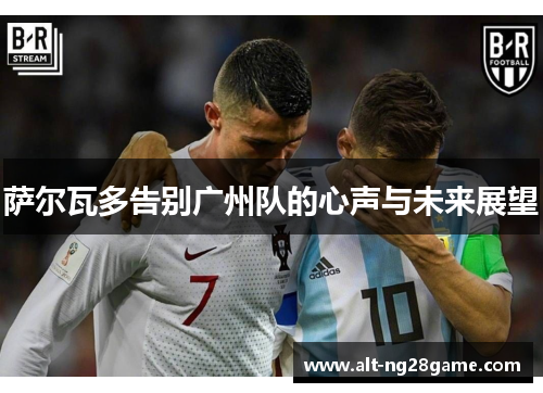 萨尔瓦多告别广州队的心声与未来展望 萨尔瓦多告别广州队的心声与未来展望