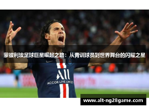 蒙彼利埃足球巨星崛起之路:从青训球员到世界舞台的闪耀之星 蒙彼利埃足球巨星崛起之路:从青训球员到世界舞台的闪耀之星