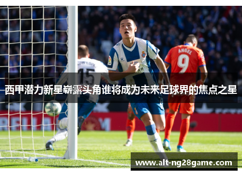 西甲潜力新星崭露头角谁将成为未来足球界的焦点之星 西甲潜力新星崭露头角谁将成为未来足球界的焦点之星