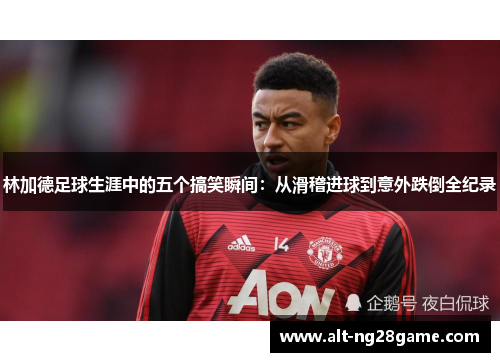 林加德足球生涯中的五个搞笑瞬间：从滑稽进球到意外跌倒全纪录