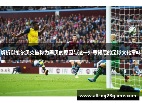 解析以维尔贝克被称为黑贝的原因与这一外号背后的足球文化意味