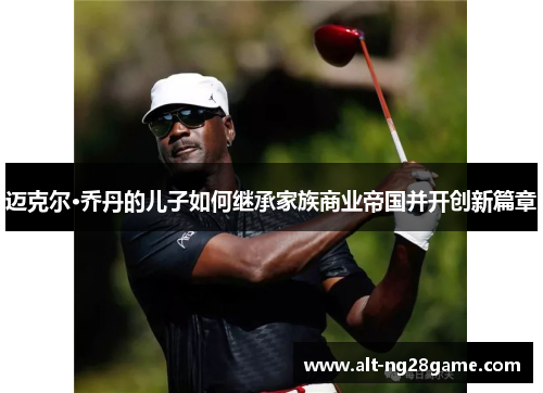 迈克尔·乔丹的儿子如何继承家族商业帝国并开创新篇章