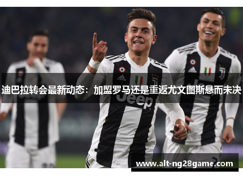 迪巴拉转会最新动态：加盟罗马还是重返尤文图斯悬而未决