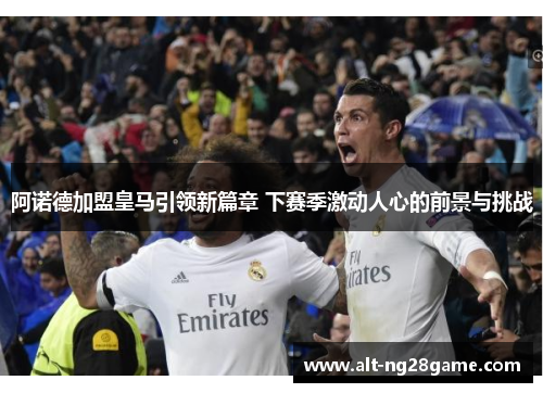 阿诺德加盟皇马引领新篇章 下赛季激动人心的前景与挑战